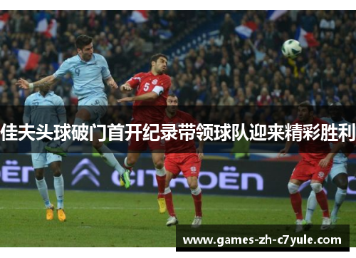 佳夫头球破门首开纪录带领球队迎来精彩胜利 佳夫头球破门首开纪录带领球队迎来精彩胜利