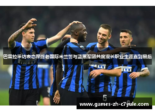 巴雷拉采访表态愿终老国际米兰誓与蓝黑军团共度漫长职业生涯直到最后