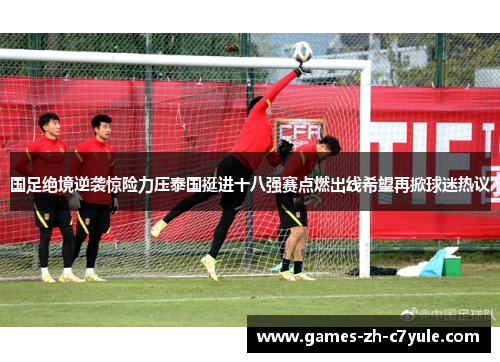 国足绝境逆袭惊险力压泰国挺进十八强赛点燃出线希望再掀球迷热议
