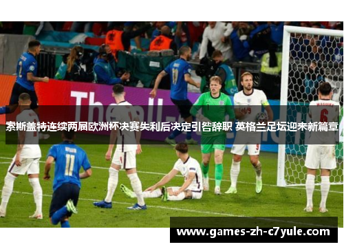 索斯盖特连续两届欧洲杯决赛失利后决定引咎辞职 英格兰足坛迎来新篇章