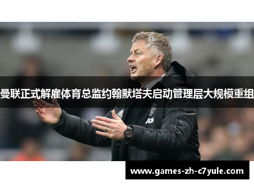 曼联正式解雇体育总监约翰默塔夫启动管理层大规模重组 曼联正式解雇体育总监约翰默塔夫启动管理层大规模重组